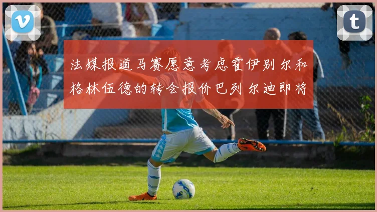 法媒报道马赛愿意考虑霍伊别尔和格林伍德的转会报价巴列尔迪即将离队