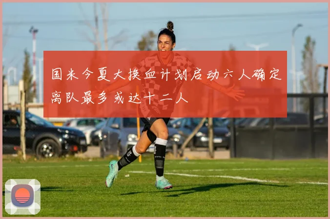 国米今夏大换血计划启动六人确定离队最多或达十二人