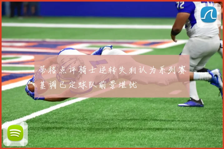 蒂格点评骑士逆转失利认为系列赛基调已定球队前景堪忧