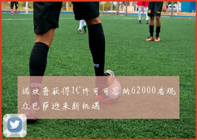 诺坎普获得1C许可可容纳62000名观众巴萨迎来新机遇