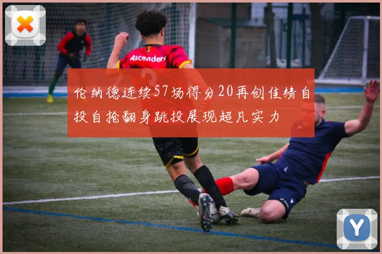 伦纳德连续57场得分20再创佳绩自投自抢翻身跳投展现超凡实力