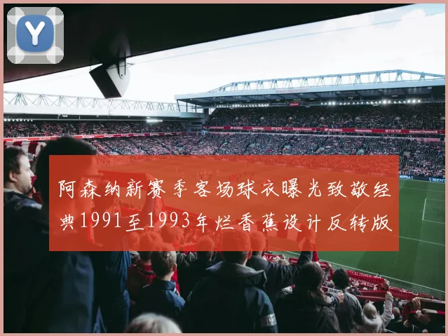 阿森纳新赛季客场球衣曝光致敬经典1991至1993年烂香蕉设计反转版