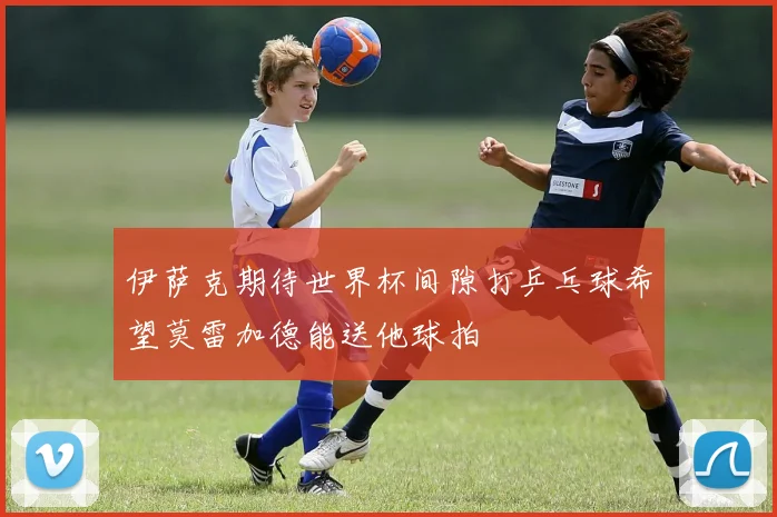 伊萨克期待世界杯间隙打乒乓球希望莫雷加德能送他球拍