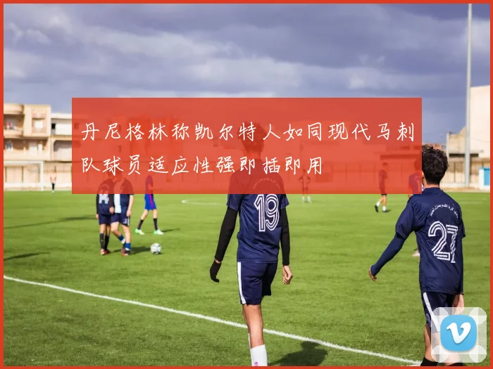 丹尼格林称凯尔特人如同现代马刺队球员适应性强即插即用