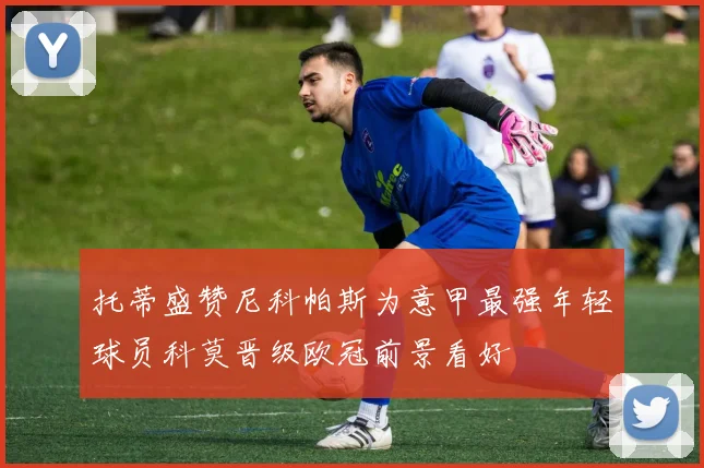 托蒂盛赞尼科帕斯为意甲最强年轻球员科莫晋级欧冠前景看好