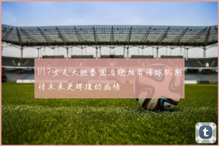 U17女足大胜泰国马晓旭寄语球队期待未来更辉煌的成绩