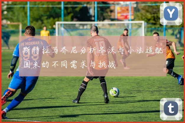 斯特拉马乔尼分析齐沃与小法适配国米的不同需求与挑战