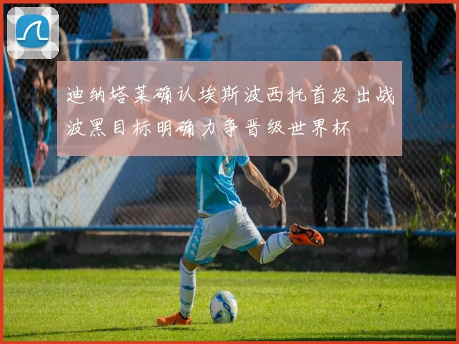 迪纳塔莱确认埃斯波西托首发出战波黑目标明确力争晋级世界杯