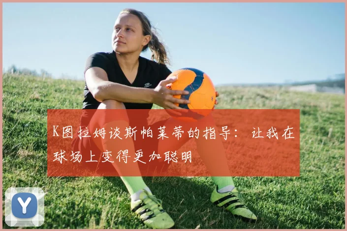 K图拉姆谈斯帕莱蒂的指导：让我在球场上变得更加聪明