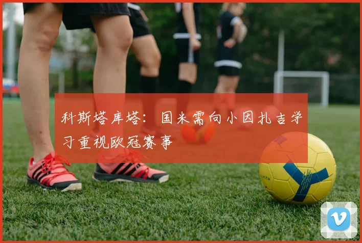 科斯塔库塔：国米需向小因扎吉学习重视欧冠赛事