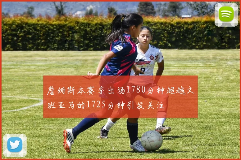 詹姆斯本赛季出场1780分钟超越文班亚马的1725分钟引发关注