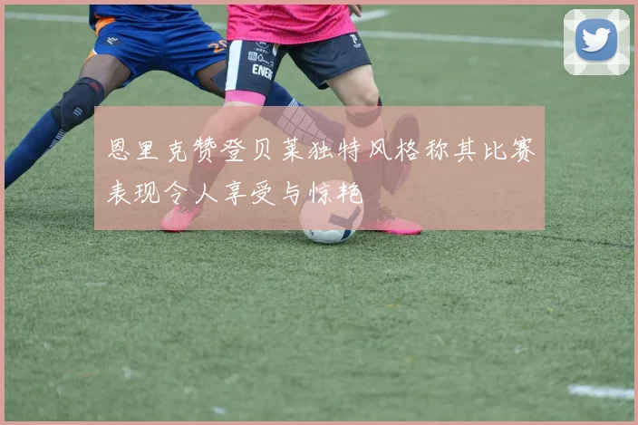 恩里克赞登贝莱独特风格称其比赛表现令人享受与惊艳
