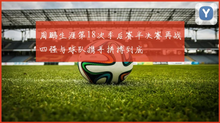 周鹏生涯第18次季后赛半决赛再战四强与球队携手拼搏到底