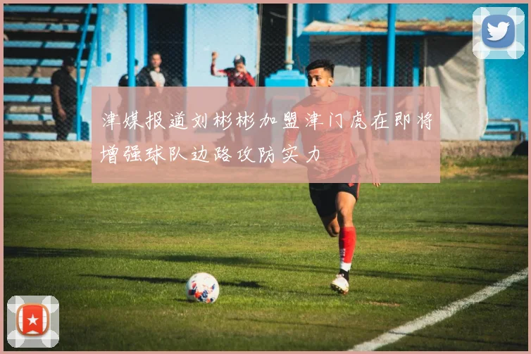 津媒报道刘彬彬加盟津门虎在即将增强球队边路攻防实力