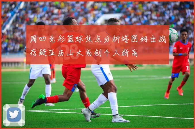 周四竞彩篮球焦点分析塔图姆出战存疑亚历山大或创个人新高