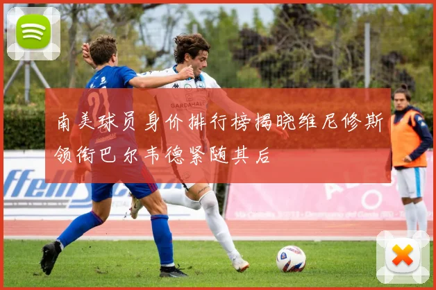 南美球员身价排行榜揭晓维尼修斯领衔巴尔韦德紧随其后