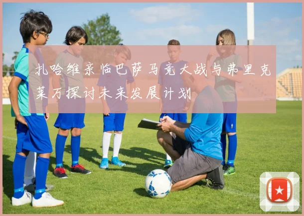 扎哈维亲临巴萨马竞大战与弗里克莱万探讨未来发展计划