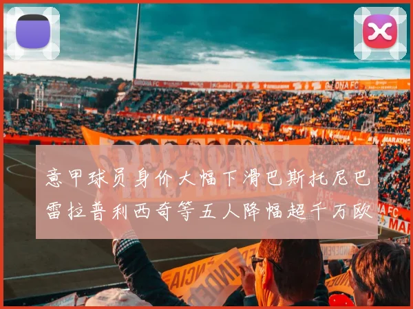 意甲球员身价大幅下滑巴斯托尼巴雷拉普利西奇等五人降幅超千万欧元