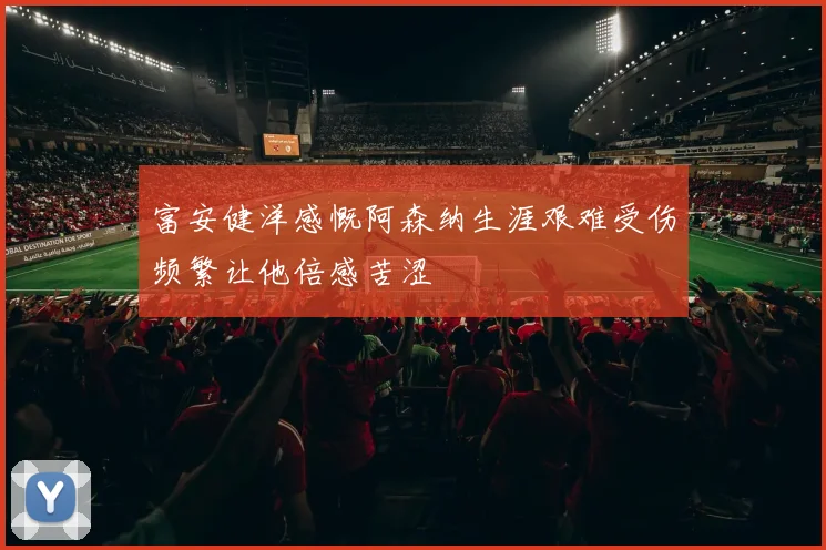 富安健洋感慨阿森纳生涯艰难受伤频繁让他倍感苦涩