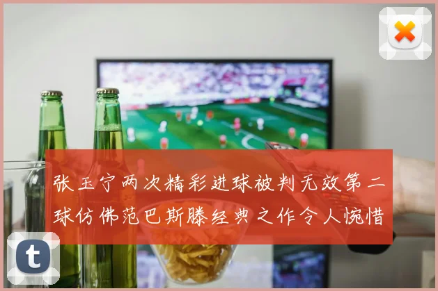 张玉宁两次精彩进球被判无效第二球仿佛范巴斯滕经典之作令人惋惜