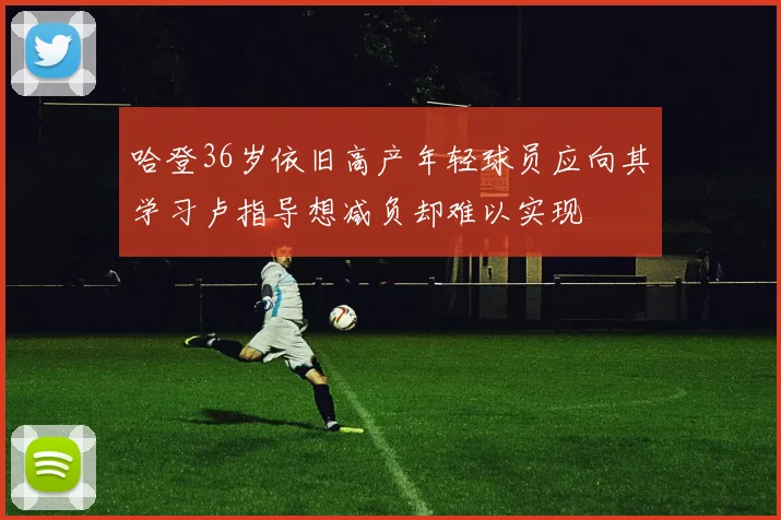 哈登36岁依旧高产年轻球员应向其学习卢指导想减负却难以实现